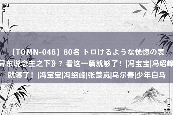 【TOMN-048】80名 トロけるような恍惚の表情 クンニ激昇天 入坑《异东说念主之下》？看这一篇就够了！|冯宝宝|冯绍峰|张楚岚|乌尔善|少年白马