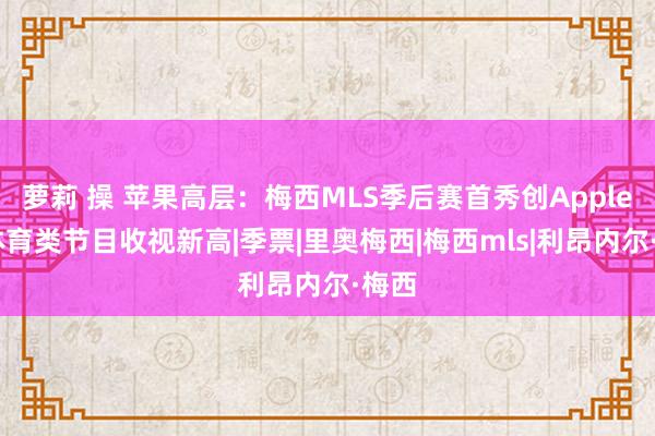 萝莉 操 苹果高层：梅西MLS季后赛首秀创AppleTV体育类节目收视新高|季票|里奥梅西|梅西mls|利昂内尔·梅西