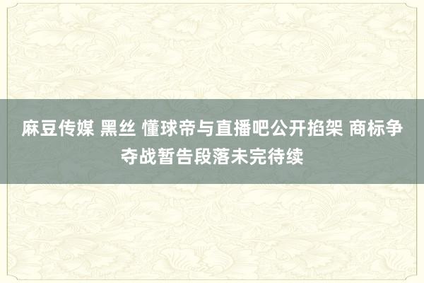 麻豆传媒 黑丝 懂球帝与直播吧公开掐架 商标争夺战暂告段落未完待续