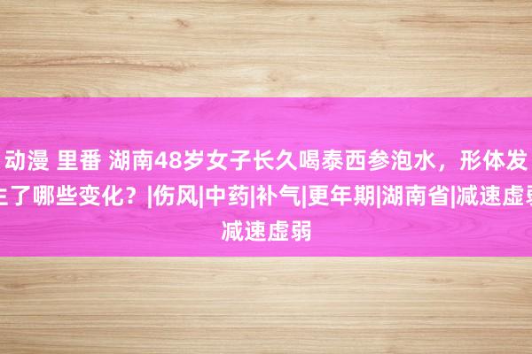 动漫 里番 湖南48岁女子长久喝泰西参泡水，形体发生了哪些变化？|伤风|中药|补气|更年期|湖南省|减速虚弱