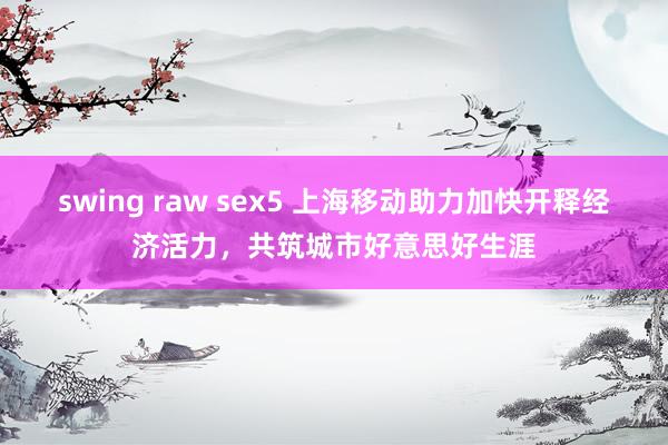 swing raw sex5 上海移动助力加快开释经济活力，共筑城市好意思好生涯