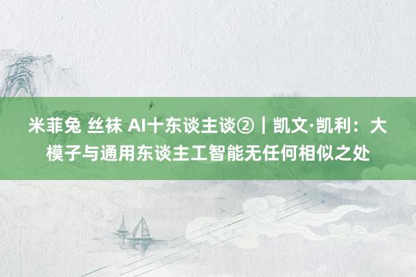 米菲兔 丝袜 AI十东谈主谈②｜凯文·凯利：大模子与通用东谈主工智能无任何相似之处