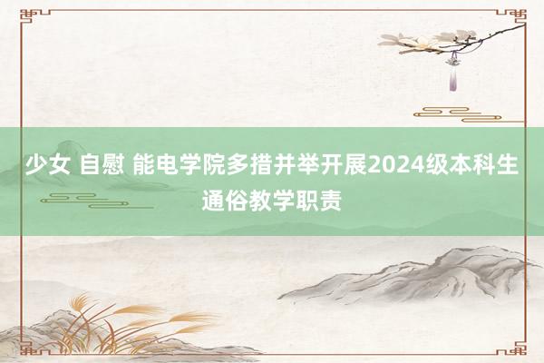 少女 自慰 能电学院多措并举开展2024级本科生通俗教学职责