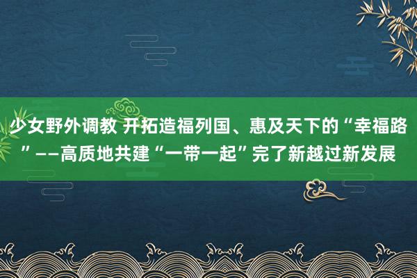 少女野外调教 开拓造福列国、惠及天下的“幸福路”——高质地共建“一带一起”完了新越过新发展