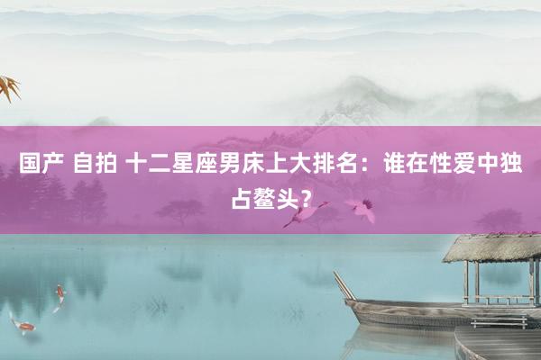 国产 自拍 十二星座男床上大排名：谁在性爱中独占鳌头？