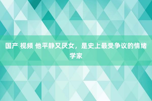 国产 视频 他平静又厌女，是史上最受争议的情绪学家