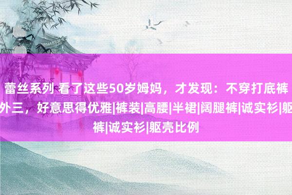 蕾丝系列 看了这些50岁姆妈，才发现：不穿打底裤、色不外三，好意思得优雅|裤装|高腰|半裙|阔腿裤|诚实衫|躯壳比例