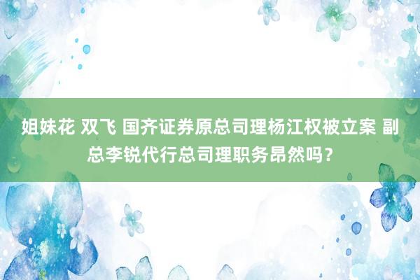 姐妹花 双飞 ﻿国齐证券原总司理杨江权被立案 副总李锐代行总司理职务昂然吗？