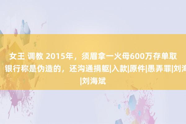 女王 调教 2015年，须眉拿一火母600万存单取款，银行称是伪造的，还沟通捐躯|入款|原件|愚弄罪|刘海斌