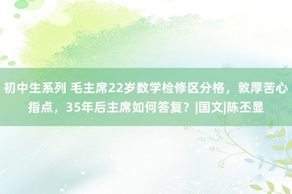 初中生系列 毛主席22岁数学检修区分格，敦厚苦心指点，35年后主席如何答复？|国文|陈丕显
