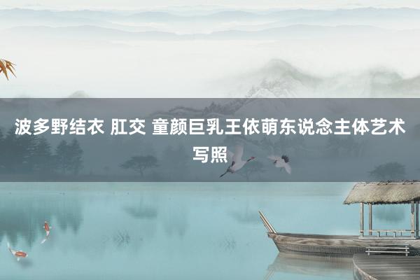 波多野结衣 肛交 童颜巨乳王依萌东说念主体艺术写照