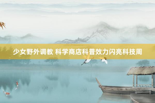 少女野外调教 科学商店科普效力闪亮科技周