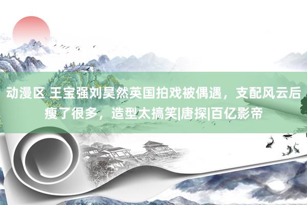 动漫区 王宝强刘昊然英国拍戏被偶遇，支配风云后瘦了很多，造型太搞笑|唐探|百亿影帝