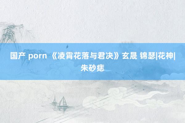 国产 porn 《凌霄花落与君决》玄晟 锦瑟|花神|朱砂痣
