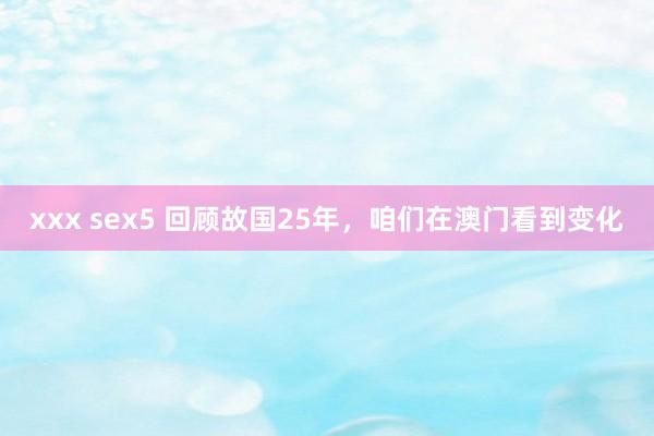 xxx sex5 回顾故国25年，咱们在澳门看到变化