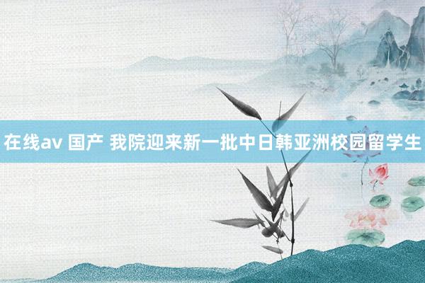 在线av 国产 我院迎来新一批中日韩亚洲校园留学生