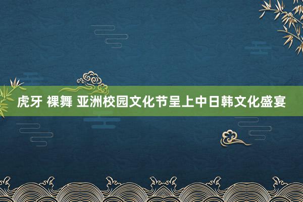 虎牙 裸舞 亚洲校园文化节呈上中日韩文化盛宴