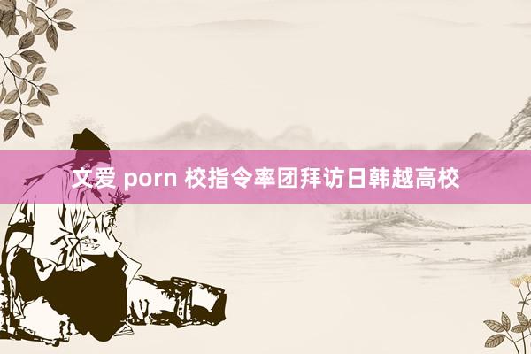 文爱 porn 校指令率团拜访日韩越高校