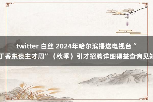 twitter 白丝 2024年哈尔滨播送电视台“丁香东谈主才周”（秋季）引才招聘详细得益查询见知