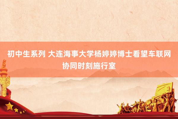 初中生系列 大连海事大学杨婷婷博士看望车联网协同时刻施行室