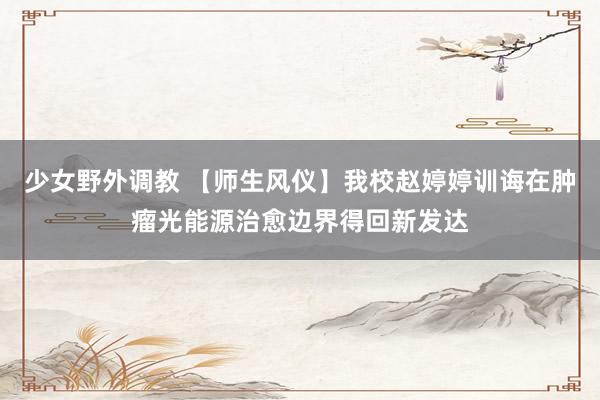 少女野外调教 【师生风仪】我校赵婷婷训诲在肿瘤光能源治愈边界得回新发达
