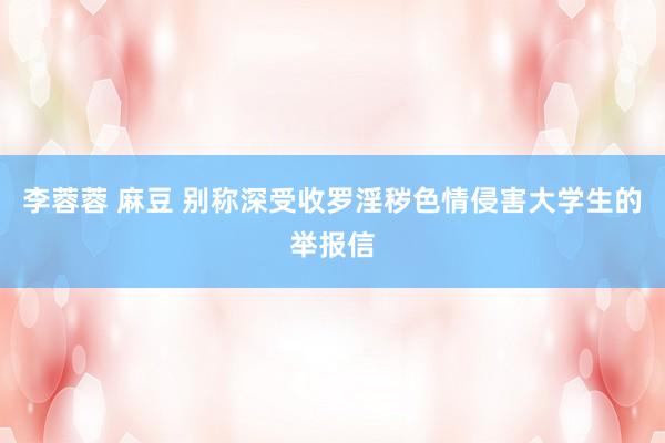 李蓉蓉 麻豆 别称深受收罗淫秽色情侵害大学生的举报信