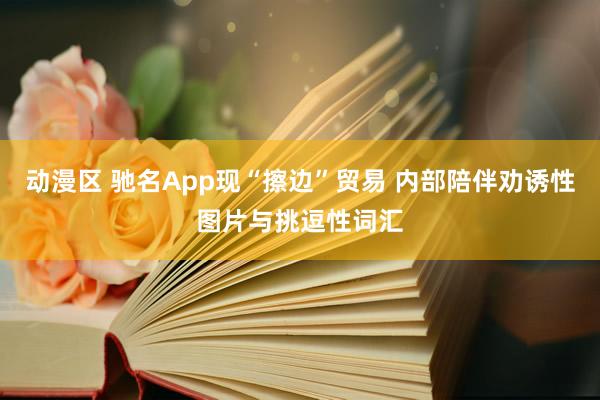 动漫区 驰名App现“擦边”贸易 内部陪伴劝诱性图片与挑逗性词汇