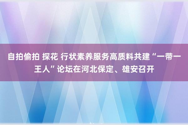 自拍偷拍 探花 行状素养服务高质料共建“一带一王人”论坛在河北保定、雄安召开