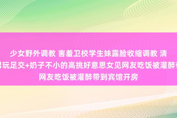 少女野外调教 害羞卫校学生妹露脸收缩调教 清纯面容和渣男玩足交+奶子不小的高挑好意思女见网友吃饭被灌醉带到宾馆开房