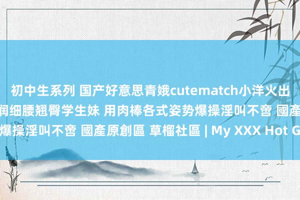 初中生系列 国产好意思青娥cutematch小洋火出演被教官调教皮肤白嫩丰润细腰翘臀学生妹 用肉棒各式姿势爆操淫叫不啻 國產原創區 草榴社區 | My XXX Hot Girl