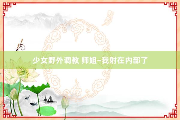 少女野外调教 师姐~我射在内部了