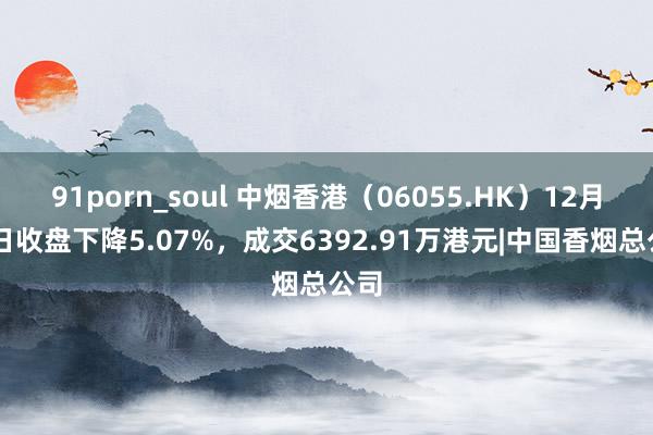 91porn_soul 中烟香港（06055.HK）12月13日收盘下降5.07%，成交6392.91万港元|中国香烟总公司