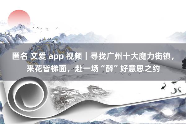 匿名 文爱 app 视频｜寻找广州十大魔力街镇，来花皆梯面，赴一场“醉”好意思之约
