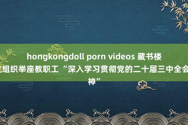 hongkongdoll porn videos 藏书楼党总支组织举座教职工 “深入学习贯彻党的二十届三中全会精神”