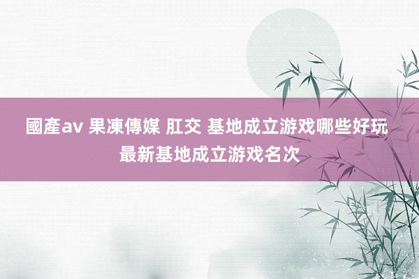國產av 果凍傳媒 肛交 基地成立游戏哪些好玩 最新基地成立游戏名次