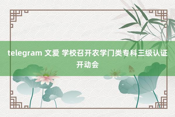 telegram 文爱 学校召开农学门类专科三级认证开动会