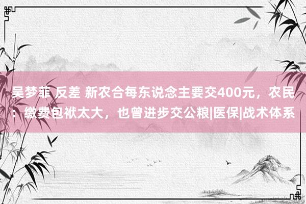 吴梦菲 反差 新农合每东说念主要交400元，农民：缴费包袱太大，也曾进步交公粮|医保|战术体系