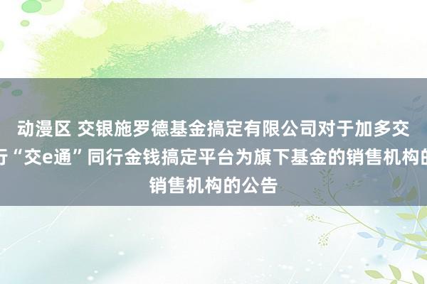 动漫区 交银施罗德基金搞定有限公司对于加多交通银行“交e通”同行金钱搞定平台为旗下基金的销售机构的公告