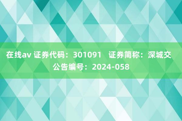 在线av 证券代码：301091   证券简称：深城交  公告编号：2024-058