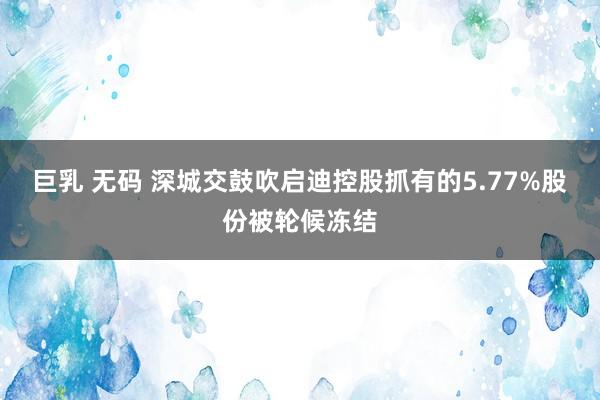 巨乳 无码 深城交鼓吹启迪控股抓有的5.77%股份被轮候冻结