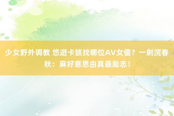 少女野外调教 悠遊卡該找哪位AV女優？一劍浣春秋：麻好意思由真最勵志！