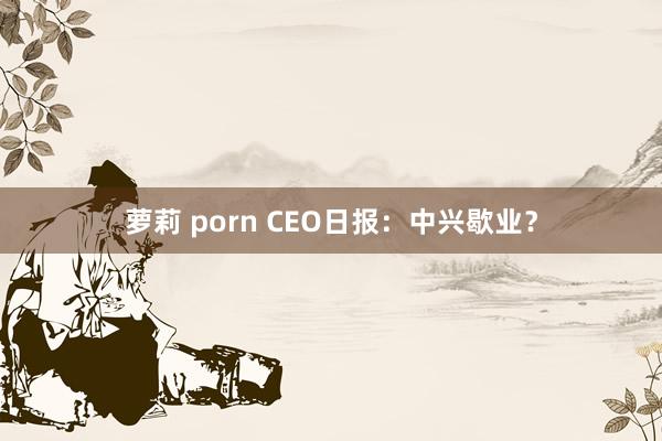 萝莉 porn CEO日报：中兴歇业？