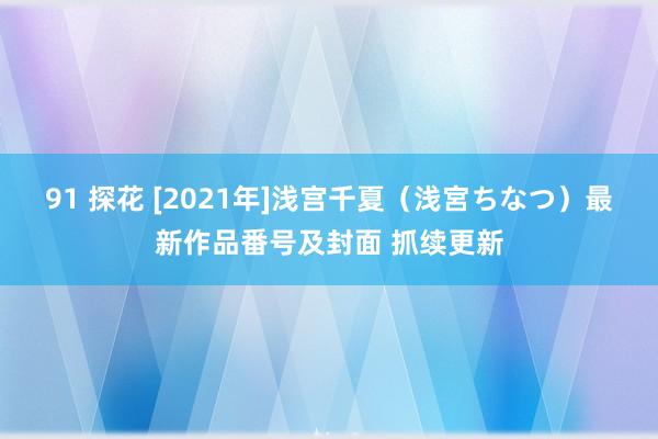 91 探花 [2021年]浅宫千夏（浅宮ちなつ）最新作品番号及封面 抓续更新