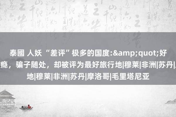 泰國 人妖 “差评”极多的国度:&quot;好色&quot;成瘾，骗子随处，却被评为最好旅行地|穆莱|非洲|苏丹|摩洛哥|毛里塔尼亚