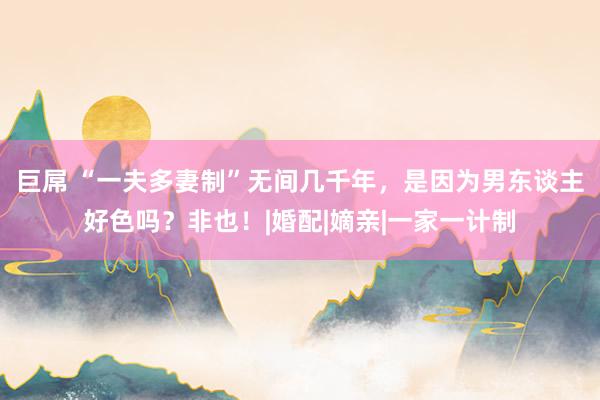 巨屌 “一夫多妻制”无间几千年，是因为男东谈主好色吗？非也！|婚配|嫡亲|一家一计制
