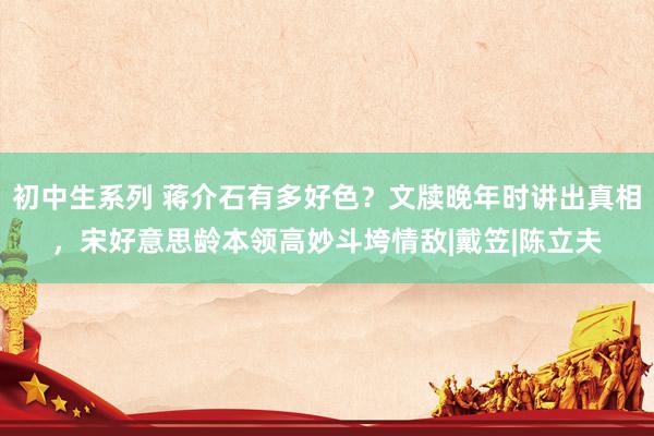 初中生系列 蒋介石有多好色？文牍晚年时讲出真相，宋好意思龄本领高妙斗垮情敌|戴笠|陈立夫