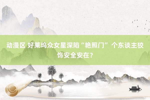 动漫区 好莱坞众女星深陷“艳照门” 个东谈主狡饰安全安在？