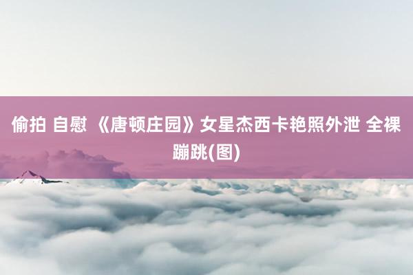 偷拍 自慰 《唐顿庄园》女星杰西卡艳照外泄 全裸蹦跳(图)