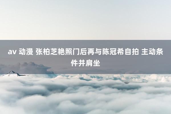 av 动漫 张柏芝艳照门后再与陈冠希自拍 主动条件并肩坐