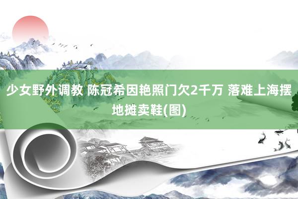 少女野外调教 陈冠希因艳照门欠2千万 落难上海摆地摊卖鞋(图)